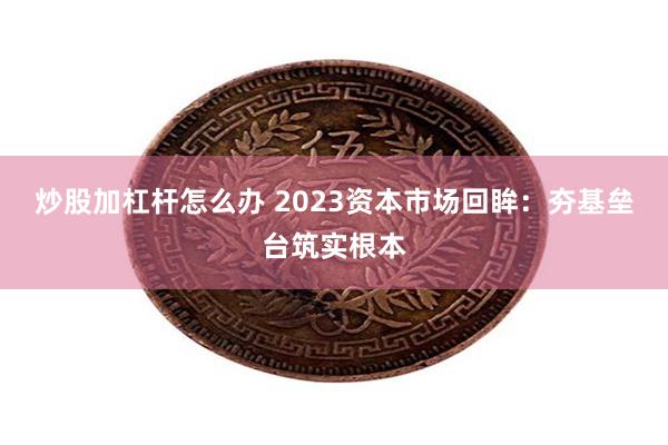 炒股加杠杆怎么办 2023资本市场回眸：夯基垒台筑实根本