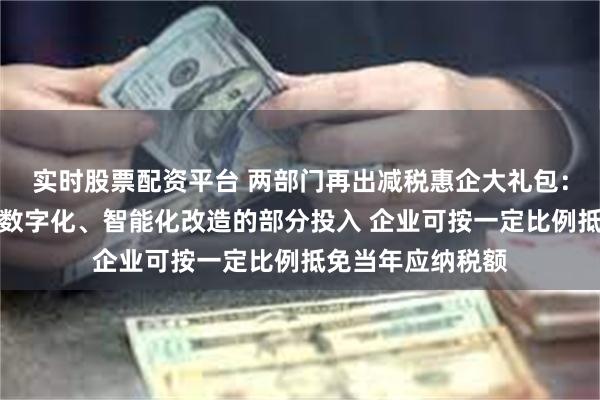 实时股票配资平台 两部门再出减税惠企大礼包：四年内专用设备数字化、智能化改造的部分投入 企业可按一定比例抵免当年应纳税额