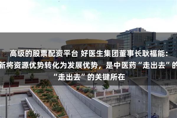 高级的股票配资平台 好医生集团董事长耿福能：用科技创新将资源优势转化为发展优势，是中医药“走出去”的关键所在