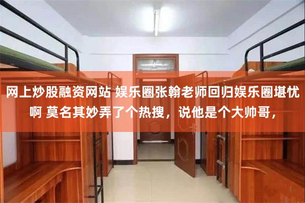 网上炒股融资网站 娱乐圈张翰老师回归娱乐圈堪忧啊 莫名其妙弄了个热搜，说他是个大帅哥，