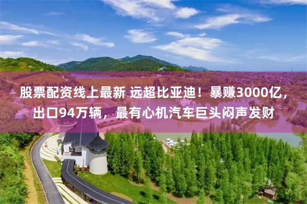 股票配资线上最新 远超比亚迪！暴赚3000亿，出口94万辆，最有心机汽车巨头闷声发财