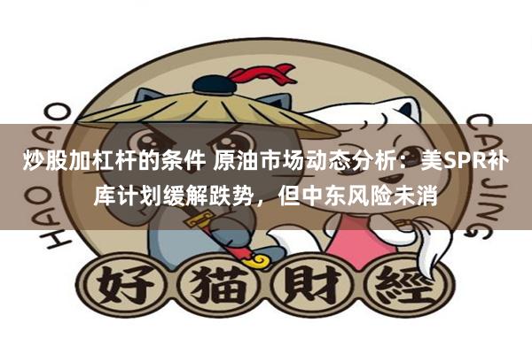 炒股加杠杆的条件 原油市场动态分析：美SPR补库计划缓解跌势，但中东风险未消