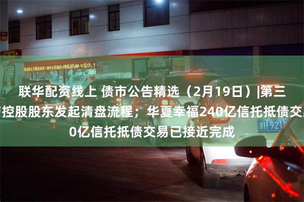 联华配资线上 债市公告精选（2月19日）|第三方对正荣地产控股股东发起清盘流程；华夏幸福240亿信托抵债交易已接近完成