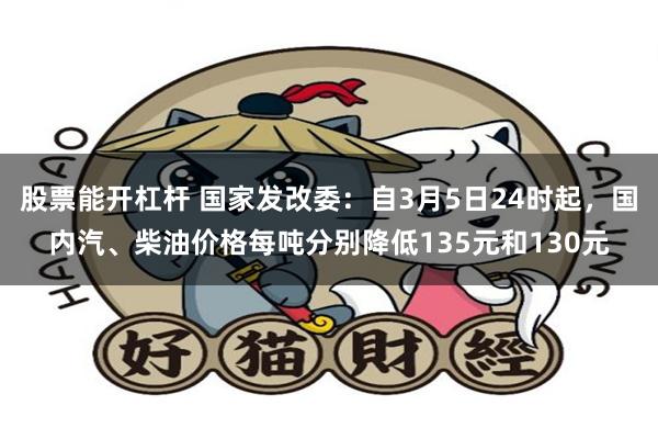 股票能开杠杆 国家发改委：自3月5日24时起，国内汽、柴油价格每吨分别降低135元和130元