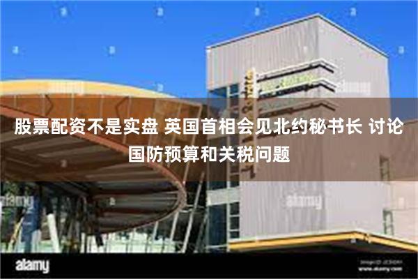 股票配资不是实盘 英国首相会见北约秘书长 讨论国防预算和关税问题