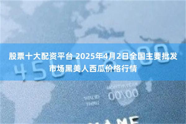 股票十大配资平台 2025年4月2日全国主要批发市场黑美人西瓜价格行情