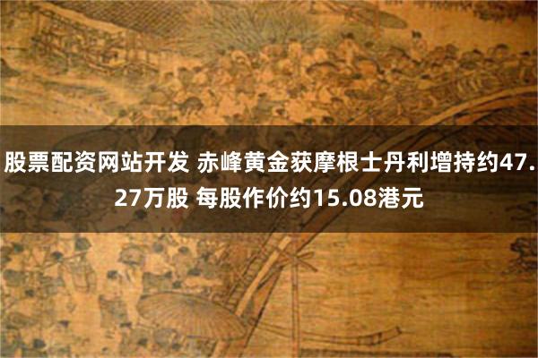 股票配资网站开发 赤峰黄金获摩根士丹利增持约47.27万股 每股作价约15.08港元