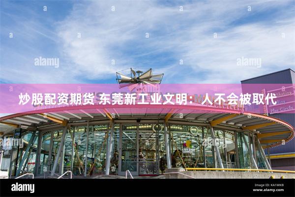 炒股配资期货 东莞新工业文明：人不会被取代