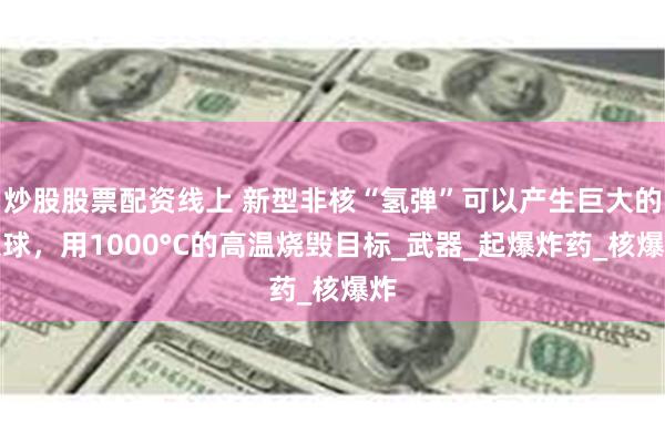 炒股股票配资线上 新型非核“氢弹”可以产生巨大的火球，用1000°C的高温烧毁目标_武器_起爆炸药_核爆炸