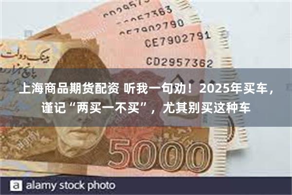 上海商品期货配资 听我一句劝！2025年买车，谨记“两买一不买”，尤其别买这种车
