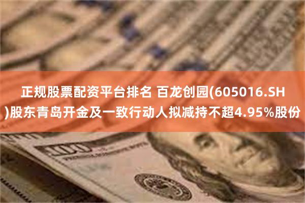 正规股票配资平台排名 百龙创园(605016.SH)股东青岛开金及一致行动人拟减持不超4.95%股份