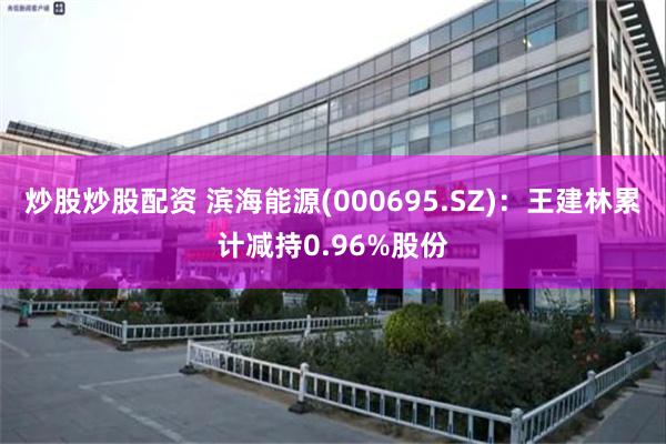 炒股炒股配资 滨海能源(000695.SZ)：王建林累计减持0.96%股份