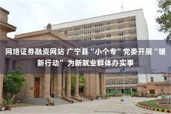 网络证劵融资网站 广宁县“小个专”党委开展“暖新行动” 为新就业群体办实事