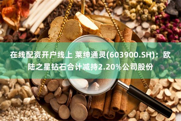 在线配资开户线上 莱绅通灵(603900.SH)：欧陆之星钻石合计减持2.20%公司股份