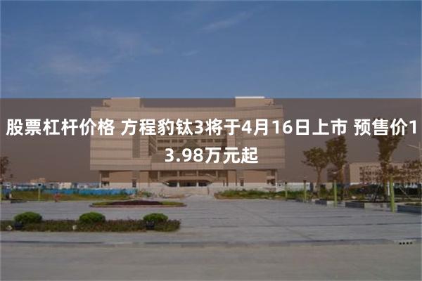 股票杠杆价格 方程豹钛3将于4月16日上市 预售价13.98万元起