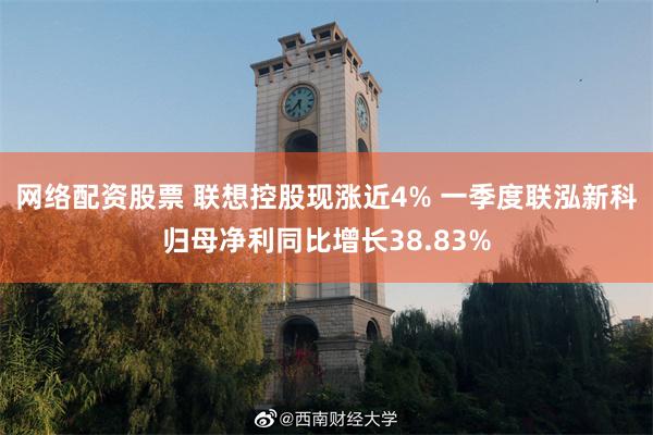 网络配资股票 联想控股现涨近4% 一季度联泓新科归母净利同比增长38.83%