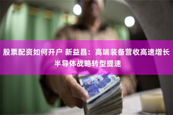 股票配资如何开户 新益昌：高端装备营收高速增长 半导体战略转型提速