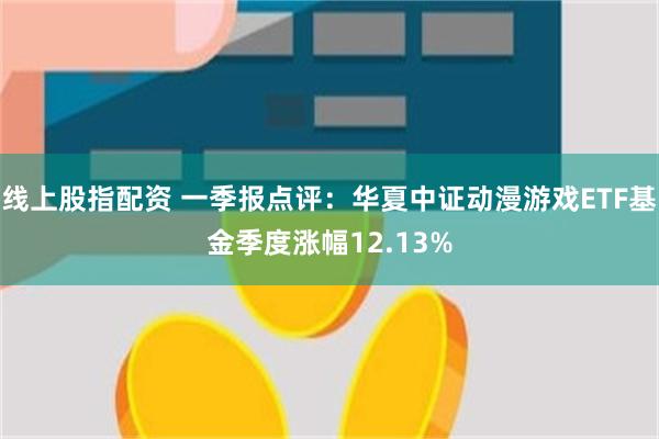 线上股指配资 一季报点评：华夏中证动漫游戏ETF基金季度涨幅12.13%