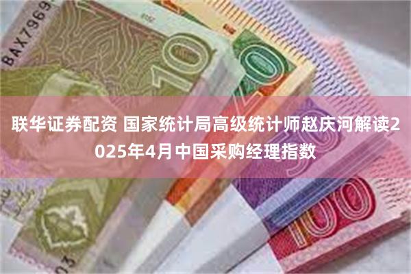 联华证券配资 国家统计局高级统计师赵庆河解读2025年4月中国采购经理指数