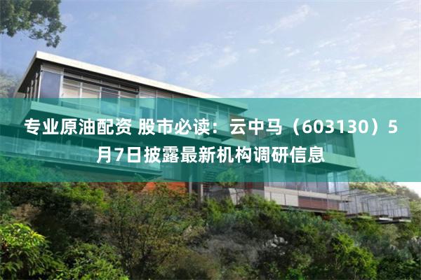 专业原油配资 股市必读：云中马（603130）5月7日披露最新机构调研信息