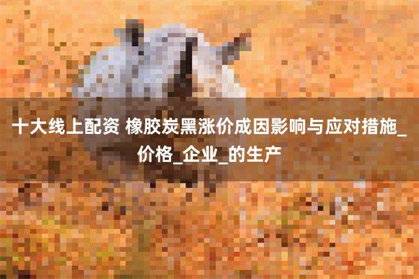 十大线上配资 橡胶炭黑涨价成因影响与应对措施_价格_企业_的生产
