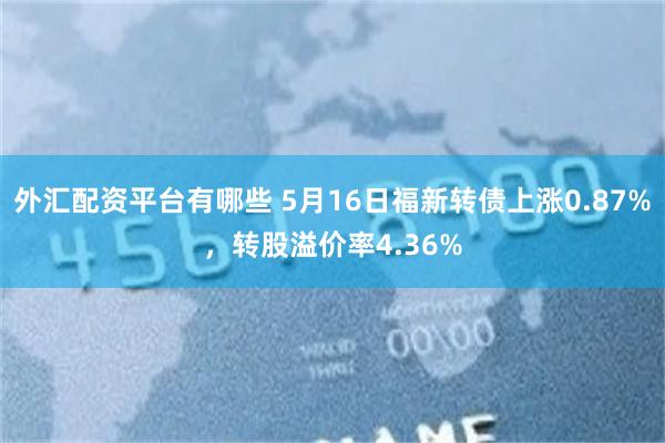 外汇配资平台有哪些 5月16日福新转债上涨0.87%，转股溢价率4.36%