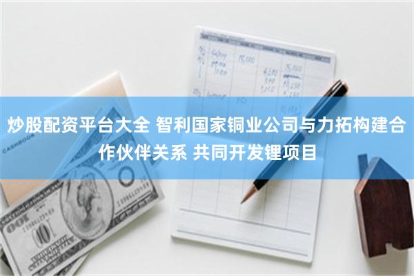 炒股配资平台大全 智利国家铜业公司与力拓构建合作伙伴关系 共同开发锂项目
