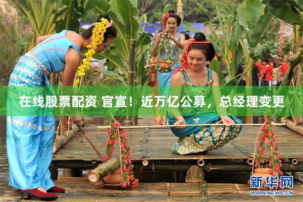 在线股票配资 官宣！近万亿公募，总经理变更