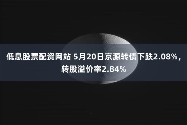低息股票配资网站 5月20日京源转债下跌2.08%，转股溢价率2.84%