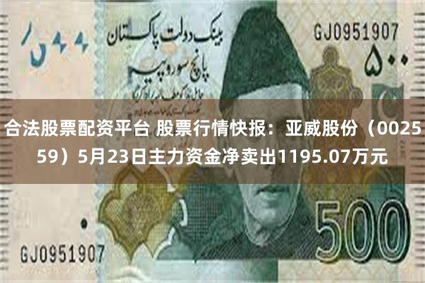 合法股票配资平台 股票行情快报：亚威股份（002559）5月23日主力资金净卖出1195.07万元