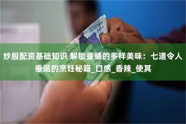 炒股配资基础知识 解锁蚕蛹的多样美味：七道令人垂涎的烹饪秘籍_口感_香辣_使其