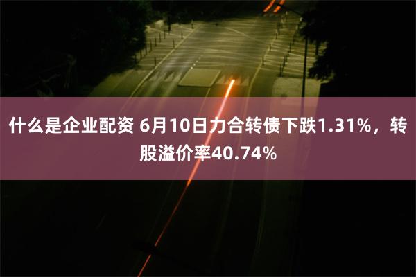 什么是企业配资 6月10日力合转债下跌1.31%，转股溢价率40.74%
