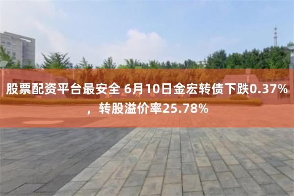 股票配资平台最安全 6月10日金宏转债下跌0.37%，转股溢价率25.78%