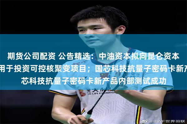 期货公司配资 公告精选：中油资本拟向昆仑资本增资6.55亿元，用于投资可控核聚变项目；国芯科技抗量子密码卡新产品内部测试成功