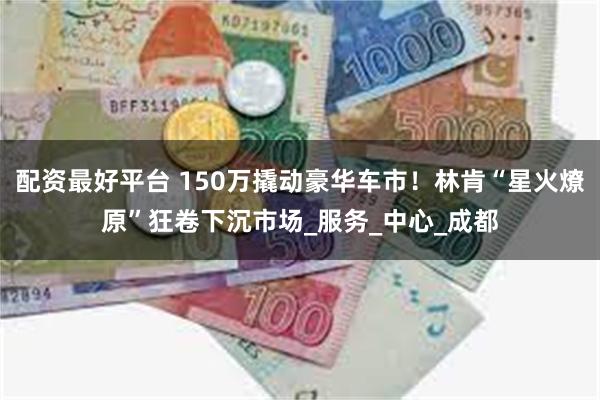 配资最好平台 150万撬动豪华车市！林肯“星火燎原”狂卷下沉市场_服务_中心_成都