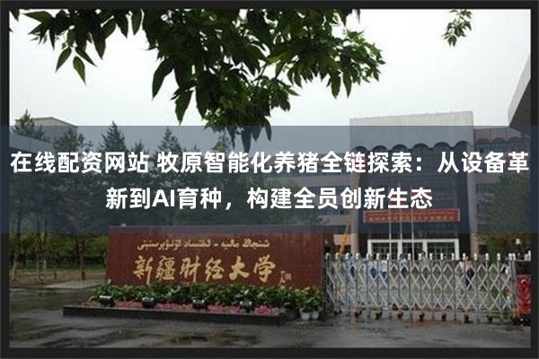 在线配资网站 牧原智能化养猪全链探索：从设备革新到AI育种，构建全员创新生态