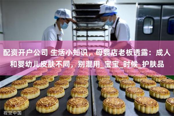 配资开户公司 生活小知识，母婴店老板透露：成人和婴幼儿皮肤不同，别混用_宝宝_时候_护肤品