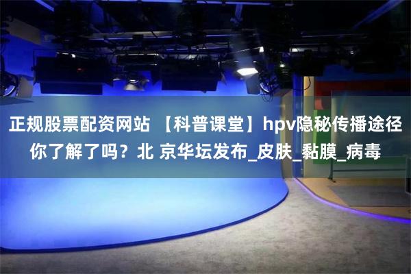 正规股票配资网站 【科普课堂】hpv隐秘传播途径你了解了吗？北 京华坛发布_皮肤_黏膜_病毒