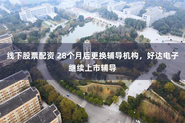 线下股票配资 28个月后更换辅导机构，好达电子继续上市辅导